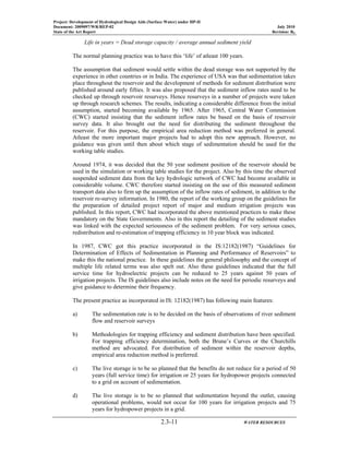 Project: Development of Hydrological Design Aids (Surface Water) under HP-II
Document: 2009097/WR/REP-02 July 2010
State of the Art Report Revision: R0
2.3-11 WATER RESOURCES
Life in years = Dead storage capacity / average annual sediment yield
The normal planning practice was to have this ‘life’ of atleast 100 years.
The assumption that sediment would settle within the dead storage was not supported by the
experience in other countries or in India. The experience of USA was that sedimentation takes
place throughout the reservoir and the development of methods for sediment distribution were
published around early fifties. It was also proposed that the sediment inflow rates need to be
checked up through reservoir resurveys. Hence resurveys in a number of projects were taken
up through research schemes. The results, indicating a considerable difference from the initial
assumption, started becoming available by 1965. After 1965, Central Water Commission
(CWC) started insisting that the sediment inflow rates be based on the basis of reservoir
survey data. It also brought out the need for distributing the sediment throughout the
reservoir. For this purpose, the empirical area reduction method was preferred in general.
Atleast the more important major projects had to adopt this new approach. However, no
guidance was given until then about which stage of sedimentation should be used for the
working table studies.
Around 1974, it was decided that the 50 year sediment position of the reservoir should be
used in the simulation or working table studies for the project. Also by this time the observed
suspended sediment data from the key hydrologic network of CWC had become available in
considerable volume. CWC therefore started insisting on the use of this measured sediment
transport data also to firm up the assumption of the inflow rates of sediment, in addition to the
reservoir re-survey information. In 1980, the report of the working group on the guidelines for
the preparation of detailed project report of major and medium irrigation projects was
published. In this report, CWC had incorporated the above mentioned practices to make these
mandatory on the State Governments. Also in this report the detailing of the sediment studies
was linked with the expected seriousness of the sediment problem. For very serious cases,
redistribution and re-estimation of trapping efficiency in 10 year block was indicated.
In 1987, CWC got this practice incorporated in the IS:12182(1987) “Guidelines for
Determination of Effects of Sedimentation in Planning and Performance of Reservoirs” to
make this the national practice. In these guidelines the general philosophy and the concept of
multiple life related terms was also spelt out. Also these guidelines indicated that the full
service time for hydroelectric projects can be reduced to 25 years against 50 years of
irrigation projects. The IS guidelines also include notes on the need for periodic resurveys and
give guidance to determine their frequency.
The present practice as incorporated in IS: 12182(1987) has following main features:
a) The sedimentation rate is to be decided on the basis of observations of river sediment
flow and reservoir surveys
b) Methodologies for trapping efficiency and sediment distribution have been specified.
For trapping efficiency determination, both the Brune’s Curves or the Churchills
method are advocated. For distribution of sediment within the reservoir depths,
empirical area reduction method is preferred.
c) The live storage is to be so planned that the benefits do not reduce for a period of 50
years (full service time) for irrigation or 25 years for hydropower projects connected
to a grid on account of sedimentation.
d) The live storage is to be so planned that sedimentation beyond the outlet, causing
operational problems, would not occur for 100 years for irrigation projects and 75
years for hydropower projects in a grid.
 