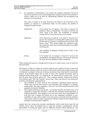 Project: Development of Hydrological Design Aids (Surface Water) under HP-II
Document: 2009097/WR/REP-02 July 2010
State of the Art Report Revision: R0
2.3-12 WATER RESOURCES
e) For simulation, if sedimentation is not serious, the conditions obtained at the end of
full service period are to be used throughout the simulation period. If the problem is
serious, studies are to be done by redistributing sediment and recomputing trap
efficiency in 10 year blocks.
The extent of studies to be done themselves are linked to the seriousness of the
problem, as assessed in a preliminary study. For this purpose, the problem is
categorised in three classes:
Insignificant - If the annual loss of capacity is less than 0.1 percent, the
problem is taken as insignificant. “No check on Full Service
Time” needs to be made. The availability of adequate
Feasible Service Time however have to be ensured.
Significant - If the annual loss of capacity is less than 0.1 percent to 0.5
percent, the simulation or working table studies may be done
for the reservoir geometry as obtained at the end of the “Full
Service Time”. This would simplify the simulation study,
and would also ensure that the planned benefits are available
for this period.
The availability of adequate “Feasible Service Time” is also
to be checked.
Serious - If the annual loss of capacity is beyond 0.5 percent, the
recompilation of trapping efficiency and reservoir geometry
for every 10 in the simulation studies is preferred.
While deciding this practice, a thought had to be given to various issues, some of which are
discussed below:
The projects, in India, are subject to economic analysis and a benefit cost ratio of more than
1.5 is generally required to prove the success of the project and for this purpose interest rate
of 10 percent is assumed. At this rate of interest, the present value of the benefit stream hardly
reduces. If the benefits reduce fast say after 30 years. (For example the present value of
perpetual benefit stream of Rs. 1/yr would be Rs. 10, whereas that of stream of Rs. 1/yr for
next 30 years alone would be about 9.50. Thus, economic analysis, would favour projects
with relativity small “full” and “feasible” service times. There were however two strong extra
economic considerations explained below:
1. The availability of “good” reservoir sites constitutes a significant natural resources.
Unlike water resource, this resource is not renewable, since dredging is, in general,
impracticable. Any policy requiring a “short run” use of this important resource could
jeopardise the future of mankind.
2. The irrigation benefits are site specific. To reap these benefits, the farmers have to be
organised to change their lifestyle to shift from the traditional rainfed agriculture to
irrigated agriculture. Such adoption is not free from social stress and problems. If,
soon after such a change, the farmers are to face inadequate availability or non-
availability of water, there could be even more serious social and economic problems
in the region. Atleast a couple of generation of farmers should not face endemic water
shortages in the post project conditions.
Against these two strong extra economic considerations which would favour long full and
feasible service times, the planners had to weigh the economic considerations, and the
practicability of locking up capital sums for additional storages without planned use. The
 
