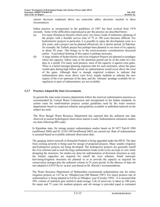 Project: Development of Hydrological Design Aids (Surface Water) under HP-II
Document: 2009097/WR/REP-02 July 2010
State of the Art Report Revision: R0
2.3-13 WATER RESOURCES
current decisions explained above are somewhat adhoc decisions reached in these
circumstances.
Indian practice as incorporated in the guidelines of 1987 has been evolved from 1974
onwards. Some of the difficulties experienced as per this practice are described below:
(a) For many Himalayan Streams which carry very heavy loads of sediments, planning of
the project with a feasible service time of 75 or 100 years becomes difficult. For
hydroelectric projects in particular, it is possible to repay the development costs in a
few years, and a project can be planned effectively for a shorter period. In Pakistan,
for example, the Tarbela project has perhaps been planned to use most of its capacity
in about 50 years. This brings us to the extra-economic considerations discussed
earlier. A periodical thinking of this aspect is perhaps necessary.
(b) A large number of hydro-electric and even irrigation Projects are planned as pondages
where the capacity: inflow ratio or the detention period can be of the order of a few
days to a month. For many such projects, most of the capacity is against crest gates.
There is a belief amongst planning engineers that for such structures, where the gates
would open during high inflow period, no sedimentation would occur above the crest
of the gates. Although there is enough empirical evidence to indicate that
sedimentation does occur above crest level, simple methods to indicate the new
regime of the river upstream of the dam, and the ‘ultimate’ pondage available for re-
regulation in spite of sedimentation, are not available.
2.3.7 Practices Adopted By State Governments
In general the state water resource departments follow the reservoir sedimentation practices as
recommended by Central Water Commission and incorporated in the Indian standards. In
certain cases for small/medium projects certain guidelines used by the water resource
departments based on empirical relations and guideline available in published material on the
subject are used.
The West Bengal Water Resource Department has reported that the sediment rate data
observed at nearest hydrological observation station is used. Sedimentation estimation studies
are done following BIS codes.
In Rajasthan state, for storage project sedimentation studies based on IS 5477 Part-II 1994
(reaffirmed 2004) and IS 12182:1987(reaffirmed 2002) are carried out. Rate of sedimentation
is assumed based on available sediment observation data.
The gauging station network in Himachal Pradesh is being upgraded under the HP-II. The data
from existing network is being used for design of proposed projects. Many smaller irrigation
and hydropower projects are being developed. The hydropower projects are generally runoff
the river schemes and as such the large sedimentation loads in the rivers are kept in view while
designing the structures. No studies are done for sedimentation of diversion structures as only
the limited capacities are required for runoff the river schemes. Small rainwater
harvesting/irrigation structures are planned so as to provide the capacity as required for
conservation storages plus the sediment volume in 25 years period. In the absence of data silt
rate adopted is 0.0357/ha m/ sq km/ year based on Dr. Khosla’s recommendation.
The Water Resource Department of Maharashtra recommends sedimentation rate for minor
irrigation projects as 1.67 ha m/ 100sqkm/year (MI Manual 1987). For major projects rate of
sedimentation is being adopted as 6.0 ha m/100sqkm/ year (Circular 1992). It is assumed that
50% volume of sediment gets settled in dead storage. Life of reservoirs is taken as 100 years
for major and 75 years for medium projects and silt storage is provided equal to estimated
 