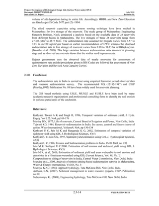 Project: Development of Hydrological Design Aids (Surface Water) under HP-II
Document: 2009097/WR/REP-02 July 2010
State of the Art Report Revision: R0
2.3-14 WATER RESOURCES
volume of silt deposition during its entire life. Accordingly MDDL and New Zero Elevation
are fixed as per IS Code 5477 part (2) -1994.
The silted reservoir capacities using remote sensing technique have been studied in
Maharashtra for live storage of the reservoir. The study group of Maharashtra Engineering
Research Institute, Nasik conducted a analysis based on the available data of 28 reservoirs
from different basins in Maharashtra. The live storages of these 28 reservoirs range from
27.476 Mm3
to 2677 Mm3
. The sedimentation rate assumed for projects varies from 3.57 to
7.15 ha m/100 sq.km/year based on earlier recommendation of CWC whereas the observed
sedimentation rate in live storage of reservoir varies from 0.90 to 38.33 ha m/100sqkm/year.
(Mundhe et al. 2009). This large variation between sedimentation rates assumed at planning
stage and as observed on reservoir shows that the studies need improvements.
Gujarat government uses the observed data of nearly reservoirs for assessment of
sedimentation rate and the procedures given in BIS Codes are followed for assessment of New
Zero Elevation and Revised Area Capacity Curves.
2.3.8 Conclusion:
The sedimentation rate in India is carried out using empirical formulae, actual observed data
and reservoir sedimentation survey. The recommended BIS (12182-1987) and CBIP
(Murthy,1995) Publication No. 89 have been widely used for reservoir planning.
The GIS based methods using USLE, MUSLE and RUSLE have been used by many
academic/research organizations and professional consulting firms to identify the soil erosion
in various spatial units of the catchment.
References:
Kothyari, Tiwari A K and Singh R, 1996, Temporal variation of sediment yield, J. Hydr.
Engeg. Vol 122, No4, pp169-176
Murthy B N, 1977, Life of reservoir, Central Board of Irrigation and Power, New Delhi, India
Tejwani KG, 1984, Reservoir sedimentation in India: Its causes, control and future course of
action, Water International, Volume9, No4, pp 150-154
Kothyari U C, Jain M K and Rangaraju K G, 2002, Estimation of temporal variation of
sediment yield using GIS, J. Hydrological Sciences, 47(5)
Kothyari U C, Jain S K, 1997, Sediment yield estimation using GIS, J. Hydrological Sciences,
42(6)
Kothyari U C, 1996, Erosion and Sedimentation problems in India, IAHS Publ. no. 236
Jain M K, Kothyari U C,2000, Estimation of soil erosion and sediment yield using GIS, J.
Hydrological Sciences, 45(5)
Jain M K, et al., 2010, Estimation of sediment yield and areas vulnerable to soil erosion and
deposition in a Himalayan watershed using GIS, Current Science, Vol. 98, No. 2
Compendium on silting of reservoirs in India, Central Water Commission, New Delhi, India
Mundhe et al., 2009, Analysis of remote sensing based sedimentation surveys in Maharashtra,
Water & Energy International, Vol.66, No. 4
Mutreja, K.N., (1986), Applied Hydrology, Tata McGraw-Hill, New Delhi, India
Asthana, B.N., (2007), Sediment management in water resource projects, CBIP, Publication
no.301
Subramanya, K., (2008), Engineering hydrology, Tata McGraw-Hill, New Delhi, India
 