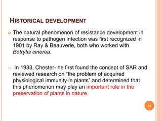 HISTORICAL DEVELOPMENT
 The natural phenomenon of resistance development in
response to pathogen infection was first recognized in
1901 by Ray & Beauverie, both who worked with
Botrytis cinerea.
o In 1933, Chester- he first found the concept of SAR and
reviewed research on “the problem of acquired
physiological immunity in plants” and determined that
this phenomenon may play an important role in the
preservation of plants in nature
13
 