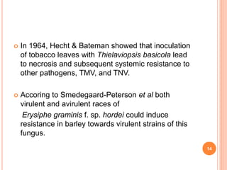  In 1964, Hecht & Bateman showed that inoculation
of tobacco leaves with Thielaviopsis basicola lead
to necrosis and subsequent systemic resistance to
other pathogens, TMV, and TNV.
 Accoring to Smedegaard-Peterson et al both
virulent and avirulent races of
Erysiphe graminis f. sp. hordei could induce
resistance in barley towards virulent strains of this
fungus.
14
 