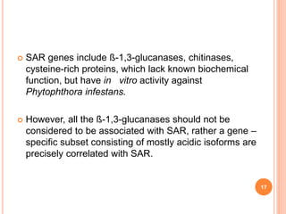  SAR genes include ß-1,3-glucanases, chitinases,
cysteine-rich proteins, which lack known biochemical
function, but have in vitro activity against
Phytophthora infestans.
 However, all the ß-1,3-glucanases should not be
considered to be associated with SAR, rather a gene –
specific subset consisting of mostly acidic isoforms are
precisely correlated with SAR.
17
 
