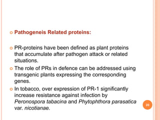  Pathogeneis Related proteins:
 PR-proteins have been defined as plant proteins
that accumulate after pathogen attack or related
situations.
 The role of PRs in defence can be addressed using
transgenic plants expressing the corresponding
genes.
 In tobacco, over expression of PR-1 significantly
increase resistance against infection by
Peronospora tabacina and Phytophthora parasatica
var. nicotianae.
20
 