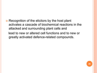  Recognition of the elicitors by the host plant
activates a cascade of biochemical reactions in the
attacked and surrounding plant cells and
lead to new or altered cell functions and to new or
greatly activated defence-related compounds.
26
 