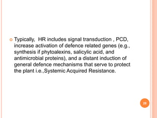  Typically, HR includes signal transduction , PCD,
increase activation of defence related genes (e.g.,
synthesis if phytoalexins, salicylic acid, and
antimicrobial proteins), and a distant induction of
general defence mechanisms that serve to protect
the plant i.e.,Systemic Acquired Resistance.
28
 