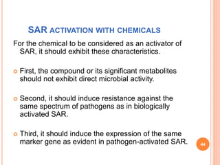 SAR ACTIVATION WITH CHEMICALS
For the chemical to be considered as an activator of
SAR, it should exhibit these characteristics.
 First, the compound or its significant metabolites
should not exhibit direct microbial activity.
 Second, it should induce resistance against the
same spectrum of pathogens as in biologically
activated SAR.
 Third, it should induce the expression of the same
marker gene as evident in pathogen-activated SAR. 44
 