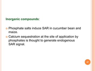 Inorganic compounds:
 Phosphate salts induce SAR in cucumber bean and
maize.
 Calcium sequestration at the site of application by
phosphates is thought to generate endogenous
SAR signal.
47
 