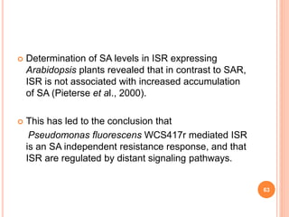  Determination of SA levels in ISR expressing
Arabidopsis plants revealed that in contrast to SAR,
ISR is not associated with increased accumulation
of SA (Pieterse et al., 2000).
 This has led to the conclusion that
Pseudomonas fluorescens WCS417r mediated ISR
is an SA independent resistance response, and that
ISR are regulated by distant signaling pathways.
63
 