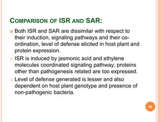 COMPARISON OF ISR AND SAR:
 Both ISR and SAR are dissimilar with respect to
their induction, signaling pathways and their co-
ordination, level of defense elicited in host plant and
protein expression.
o ISR is induced by jasmonic acid and ethylene
molecules coordinated signaling pathway; proteins
other than pathogenesis related are too expressed.
o Level of defense generated is lesser and also
dependent on host plant genotype and presence of
non-pathogenic bacteria.
69
 