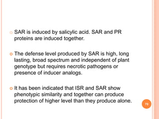 o SAR is induced by salicylic acid. SAR and PR
proteins are induced together.
 The defense level produced by SAR is high, long
lasting, broad spectrum and independent of plant
genotype but requires necrotic pathogens or
presence of inducer analogs.
 It has been indicated that ISR and SAR show
phenotypic similarity and together can produce
protection of higher level than they produce alone.
70
 