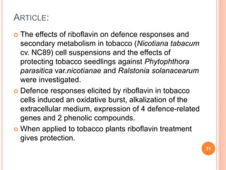 ARTICLE:
 The effects of riboflavin on defence responses and
secondary metabolism in tobacco (Nicotiana tabacum
cv. NC89) cell suspensions and the effects of
protecting tobacco seedlings against Phytophthora
parasitica var.nicotianae and Ralstonia solanacearum
were investigated.
 Defence responses elicited by riboflavin in tobacco
cells induced an oxidative burst, alkalization of the
extracellular medium, expression of 4 defence-related
genes and 2 phenolic compounds.
 When applied to tobacco plants riboflavin treatment
gives protection.
71
 
