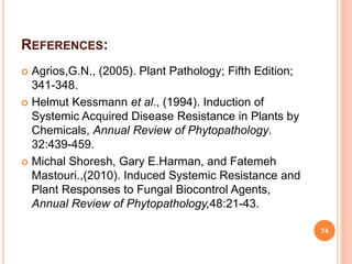 REFERENCES:
 Agrios,G.N., (2005). Plant Pathology; Fifth Edition;
341-348.
 Helmut Kessmann et al., (1994). Induction of
Systemic Acquired Disease Resistance in Plants by
Chemicals, Annual Review of Phytopathology.
32:439-459.
 Michal Shoresh, Gary E.Harman, and Fatemeh
Mastouri.,(2010). Induced Systemic Resistance and
Plant Responses to Fungal Biocontrol Agents,
Annual Review of Phytopathology,48:21-43.
74
 