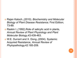  Rajan Katoch.,(2010). Biochemistry and Molecular
Biology of Plant Disease Resistance; First Edition;
73-89.
 Raskin I.,(1992).Role of salicylic acid in plants,
Annual Review of Plant Physiology and Plant
Molecular Biology,43:439-463.
 W.E. Durrant and X. Dong.,(2004). Systemic
Acquired Resistance, Annual Review of
Phytopathology,42:185-209.
75
 