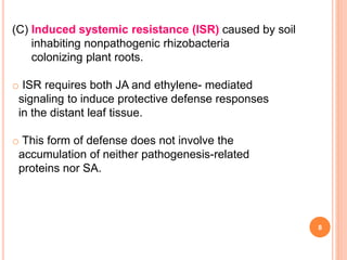 8
(C) Induced systemic resistance (ISR) caused by soil
inhabiting nonpathogenic rhizobacteria
colonizing plant roots.
o ISR requires both JA and ethylene- mediated
signaling to induce protective defense responses
in the distant leaf tissue.
o This form of defense does not involve the
accumulation of neither pathogenesis-related
proteins nor SA.
 