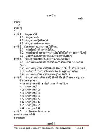 สารบัญ
                                                             หน้า
คำานำา
     ก
สารบัญ
ข
บทที่ 1 ข้อมูลทั่วไป
      1.1 ข้อมูลส่วนตัว
      1.2 ข้อมูลการปฏิบัติหน้าที่
      1.3 ข้อมูลการพัฒนาตนเอง
บทที่ 2 ข้อมูลการวางแผนการปฏิบัติงาน
      2.1 การประเมินศักยภาพผู้เรียน
      2.2 การนำาผลศักยภาพการประเมินไปใช้จัดกิจกรรมการเรียนรู้
      2.3 แบบตรวจสอบการวางแผนการจัดการเรียนรู้
บทที่ 3     ข้อมูลการปฏิบัติงานและการประเมินตนเอง
      3.1 ผลการประเมินการจัดการเรียนการสอนตาม พ.ร.บ.การ
      ศึกษา
      3.2 ผลการประเมินการปฏิบัติงานในหน้าที่อื่นที่ได้รับมอบหมาย
      3.3 ผลสัมฤทธิ์ทางการเรียนของนักเรียนผู้รายงานสอน
      3.4 ผลการประเมินการสอนของครูโดยนักเรียน
บทที่ 4     ข้อมูลการประเมินการปฏิบัติหน้าที่ครูที่ปรึกษา / ครูประจำา
      ชั้น และครูผู้สอน
      ตามมาตรฐานการศึกษาขั้นพื้นฐาน ด้านผู้เรียน
       4.1 มาตรฐานที่ 1
       4.2 มาตรฐานที่ 2
       4.3 มาตรฐานที่ 3
       4.4 มาตรฐานที่ 4
       4.5 มาตรฐานที่ 5
       4.6 มาตรฐานที่ 6
       4.7 มาตรฐานที่ 7
       4.8 มาตรฐานที่ 8
บทที่ 5     สรุปผลและข้อเสนอแนะ
บรรณานุกรม (ถ้ามี)
ภาคผนวก

                               บทที่ 1
รายงานการปฏิบัติงานและการประเมินตนเอง เชียงยืนพิทยาคม      หน้า 3
 
