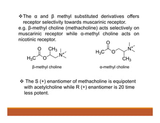 The α and β methyl substituted derivatives offers
receptor selectivity towards muscarinic receptor.
e.g. β-methyl choline (methacholine) acts selectively on
muscarinic receptor while α-methyl choline acts on
nicotinic receptor.
β-methyl choline α-methyl choline
 The S (+) enantiomer of methacholine is equipotent
with acetylcholine while R (+) enantiomer is 20 time
less potent.
 