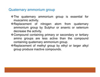 Quaternary ammonium group
The quaternary ammonium group is essential for
muscarinic activity.
Replacement of nitrogen atom from quaternary
ammonium group by Sulphur or arsenic or selenium
decrease the activity.
Compound containing primary or secondary or tertiary
amino groups are less active than the compound
containing quaternary ammonium group.
Replacement of methyl group by ethyl or larger alkyl
group produce inactive compounds.
 