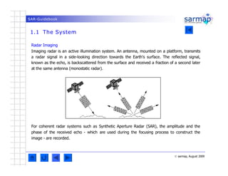SAR-Guidebook
1.1 The System
© sarmap, August 2009
Radar Imaging
Imaging radar is an active illumination system. An antenn...