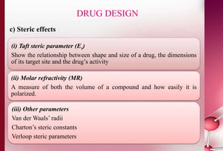 c) Steric effects 
DRUG DESIGN 
(i) Taft steric parameter (Es) 
Show the relationship between shape and size of a drug, the dimensions 
of its target site and the drug’s activity 
(ii) Molar refractivity (MR) 
A measure of both the volume of a compound and how easily it is 
polarized. 
(iii) Other parameters 
Van der Waals’ radii 
Charton’s steric constants 
Verloop steric parameters 
 
