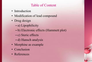 Table of Content 
• Introduction 
• Modification of lead compound 
• Drug design 
– a) Lipophilicity 
– b) Electronic effects (Hammett plot) 
– c) Steric effects 
– d) Hansch analysis 
• Morphine as example 
• Conclusion 
• References 
 