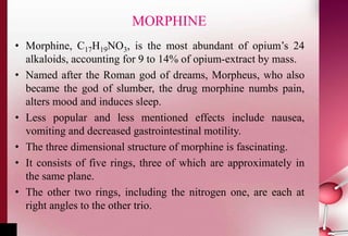 MORPHINE 
• Morphine, C17H19NO3, is the most abundant of opium’s 24 
alkaloids, accounting for 9 to 14% of opium-extract by mass. 
• Named after the Roman god of dreams, Morpheus, who also 
became the god of slumber, the drug morphine numbs pain, 
alters mood and induces sleep. 
• Less popular and less mentioned effects include nausea, 
vomiting and decreased gastrointestinal motility. 
• The three dimensional structure of morphine is fascinating. 
• It consists of five rings, three of which are approximately in 
the same plane. 
• The other two rings, including the nitrogen one, are each at 
right angles to the other trio. 
 
