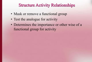 Structure Activity Relationships 
• Mask or remove a functional group 
• Test the analogue for activity 
• Determines the importance or other wise of a 
functional group for activity 
 