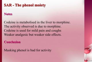 SAR - The phenol moiety 
Notes 
Codeine is metabolised in the liver to morphine. 
The activity observed is due to morphine. 
Codeine is used for mild pain and coughs 
Weaker analgesic but weaker side effects. 
Conclusion 
Masking phenol is bad for activity 
 