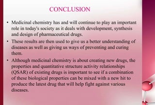 CONCLUSION 
• Medicinal chemistry has and will continue to play an important 
role in today's society as it deals with development, synthesis 
and design of pharmaceutical drugs. 
• These results are then used to give us a better understanding of 
diseases as well as giving us ways of preventing and curing 
them. 
• Although medicinal chemistry is about creating new drugs, the 
properties and quantitative structure activity relationships 
(QSAR) of existing drugs is important to see if a combination 
of these biological properties can be mixed with a new hit to 
produce the latest drug that will help fight against various 
diseases. 
 