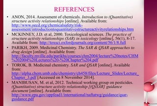 REFERENCES 
• ANON, 2014. Assessment of chemicals. Introduction to (Quantitative) 
structure activity relationships [online]. Available from: 
http://www.oecd.org/chemicalsafety/risk-assessment/ 
introductiontoquantitativestructureactivityrelationships.htm 
• MCKINNEY, J.D. et al, 2000. Toxicological sciences. The practice of 
structure activity relationships (SAR) in toxicology [online], 56(1), 8-17. 
Available from: http://toxsci.oxfordjournals.org/content/56/1/8.full 
• PARIKH, 2009. Medicinal Chemistry. The SAR & QSAR approaches to 
drug design [online]. Available from: 
http://faculty.mville.edu/parikhs/courses/chm2004/lecture%20notes/CHM 
%202004%20Lectures%20-%20Chapter%204.pdf 
• TOROK, B. Medicinal chemistry. SAR and QSAR [online]. Available 
from: 
http://alpha.chem.umb.edu/chemistry/ch458/files/Lecture_Slides/Lecture_ 
Chapter_3.pdf [Accessed on 8 November 2014]. 
• MANIBUSAN, M. et al, 2012. Technical working group on pesticides. 
(Quantitative) structure activity relationship [(Q)SAR] guidance 
document [online]. Available from: 
http://www.epa.gov/oppfead1/international/naftatwg/guidance/qsar-guidance. 
pdf 
 