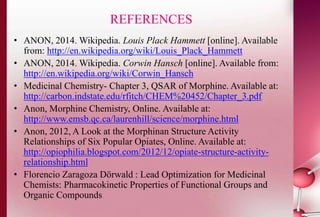 REFERENCES 
• ANON, 2014. Wikipedia. Louis Plack Hammett [online]. Available 
from: http://en.wikipedia.org/wiki/Louis_Plack_Hammett 
• ANON, 2014. Wikipedia. Corwin Hansch [online]. Available from: 
http://en.wikipedia.org/wiki/Corwin_Hansch 
• Medicinal Chemistry- Chapter 3, QSAR of Morphine. Available at: 
http://carbon.indstate.edu/rfitch/CHEM%20452/Chapter_3.pdf 
• Anon, Morphine Chemistry, Online. Available at: 
http://www.emsb.qc.ca/laurenhill/science/morphine.html 
• Anon, 2012, A Look at the Morphinan Structure Activity 
Relationships of Six Popular Opiates, Online. Available at: 
http://opiophilia.blogspot.com/2012/12/opiate-structure-activity-relationship. 
html 
• Florencio Zaragoza Dörwald : Lead Optimization for Medicinal 
Chemists: Pharmacokinetic Properties of Functional Groups and 
Organic Compounds 
 