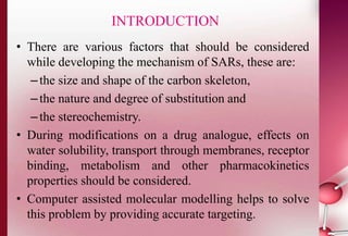 INTRODUCTION 
• There are various factors that should be considered 
while developing the mechanism of SARs, these are: 
– the size and shape of the carbon skeleton, 
– the nature and degree of substitution and 
– the stereochemistry. 
• During modifications on a drug analogue, effects on 
water solubility, transport through membranes, receptor 
binding, metabolism and other pharmacokinetics 
properties should be considered. 
• Computer assisted molecular modelling helps to solve 
this problem by providing accurate targeting. 
 