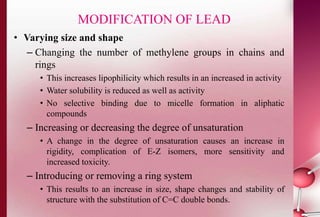 MODIFICATION OF LEAD 
• Varying size and shape 
– Changing the number of methylene groups in chains and 
rings 
• This increases lipophilicity which results in an increased in activity 
• Water solubility is reduced as well as activity 
• No selective binding due to micelle formation in aliphatic 
compounds 
– Increasing or decreasing the degree of unsaturation 
• A change in the degree of unsaturation causes an increase in 
rigidity, complication of E-Z isomers, more sensitivity and 
increased toxicity. 
– Introducing or removing a ring system 
• This results to an increase in size, shape changes and stability of 
structure with the substitution of C=C double bonds. 
 
