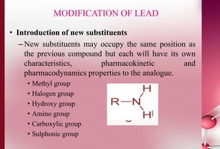 MODIFICATION OF LEAD 
• Introduction of new substituents 
–New substituents may occupy the same position as 
the previous compound but each will have its own 
characteristics, pharmacokinetic and 
pharmacodynamics properties to the analogue. 
• Methyl group 
• Halogen group 
• Hydroxy group 
• Amino group 
• Carboxylic group 
• Sulphonic group 
 