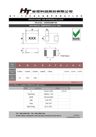 PCB Pattern
A B C D E F G J K H
5.75MAX 5.45MAX 3.00MAX 3.00MAX 1.4MAX 6.0TYP 2.2TYP 3.3TYP
5.6 5.322 2.884
ELECTRICAL CHARACTERISTICS (電特性要求)：
TEL：886-2-2649-7222 FAX：886-2-8692-1639
9F.,NO.179,Sec.1,Datong Rd., Xizhi City,Taipei County 221,Taiwan (R.O.C)
I-SAR05030MT100-AA
SPECIFICATION FOR APPROVED 樣品承認書
Typ.
(實測值)
20160816
P/N (料號)：SAR05030MT100
MACHANCIAL DIMENSIONS (m/m) / MAX：
Marking (印字): 100
Item
項目
Spec.(mm)
(規格)
Item (項目) Specifications (規格) Typ. (參考值)
L 10.0uH ± 20% 9.761uH
Test Freq 100KHz / 1.0V
DCR 125.0mΩ MAX
Isat 3.5A TYP
Irms 2.5A TYP
Ope.Temp. -25 to 125℃
 