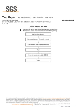 T es t Report N o.:C E/20 1 4/45632U D ate :20 1 5/0 2/0 5 Page :8 of1 5
H T-TEC H C O R PO R A TIO N *CE/2014/45632U*
9F., N O .1 79, SEC .1 , D A TO N G R D ., XIZ H I D IST., N EW TA IPEI C ITY 221 , TA IW A N
(R .O .C .)
H B C DD analyticalflow chart
 N am e ofthep erson w ho m ade m easu rem ent:R om anW ong
 N am e ofthep erson in charge ofm easu rem ent:Troy C hang
D ata
Sam p le extraction / U ltrasonicm ethod
A nalysis was p erform edby G C /M S
Filter
Sam p le p retreatm ent
C oncentrate/D ilu te Extractedsolu tion
33, Wu Chuan Rd., New Taipei Industrial Park, New Taipei City, Taiwan / 新北市新北產業園區五權路33號
t+886 (02)2299 3279 f+886 (02)2299 3237 www.sgs.tw
Member of the SGS Group
SGS Taiwan Ltd. 台灣檢驗科技股份有限公司
This document is issued by the Company subject to its General Conditions of Service printed overleaf, available on request or accessible at http://www.sgs.com/en/Terms-and-Conditions.aspx
and, for electronic format documents, subject to Terms and Conditions for Electronic Documents at http://www.sgs.com/en/Terms-and-Conditions/Termse-Document.aspx. Attention is
drawn to the limitation of liability, indemnification and jurisdiction issues defined therein. Any holder of this document is advised that information contained hereon reflects the Company’s
findings at the time of its intervention only and within the limits of client’s instruction, if any. The Company’s sole responsibility is to its Client and this document does not exonerate parties
to a transaction from exercising all their rights and obligations under the transaction documents. This document cannot be reproduced, except in full, without prior written approval of the
Company. Any unauthorized alteration, forgery or falsification of the content or appearance of this document is unlawful and offenders may be prosecuted to the fullest extent of the law.
Unless otherwise stated the results shown in this test report refer only to the sample(s) tested.
 