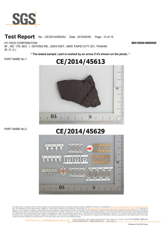T es t Report N o.:C E/20 1 4/45632U D ate :20 1 5/0 2/0 5 Page :1 2 of1 5
H T-TEC H C O R PO R A TIO N *CE/2014/45632U*
9F., N O .1 79, SEC .1 , D A TO N G R D ., XIZ H I D IST., N EW TA IPEI C ITY 221 , TA IW A N
(R .O .C .)
*T hetes ted s am ple/part is m arked by an arrow ifit's s how n on thephoto.*
PA R T N A M EN o.1
PA R T N A M EN o.2
33, Wu Chuan Rd., New Taipei Industrial Park, New Taipei City, Taiwan / 新北市新北產業園區五權路33號
t+886 (02)2299 3279 f+886 (02)2299 3237 www.sgs.tw
Member of the SGS Group
SGS Taiwan Ltd. 台灣檢驗科技股份有限公司
This document is issued by the Company subject to its General Conditions of Service printed overleaf, available on request or accessible at http://www.sgs.com/en/Terms-and-Conditions.aspx
and, for electronic format documents, subject to Terms and Conditions for Electronic Documents at http://www.sgs.com/en/Terms-and-Conditions/Termse-Document.aspx. Attention is
drawn to the limitation of liability, indemnification and jurisdiction issues defined therein. Any holder of this document is advised that information contained hereon reflects the Company’s
findings at the time of its intervention only and within the limits of client’s instruction, if any. The Company’s sole responsibility is to its Client and this document does not exonerate parties
to a transaction from exercising all their rights and obligations under the transaction documents. This document cannot be reproduced, except in full, without prior written approval of the
Company. Any unauthorized alteration, forgery or falsification of the content or appearance of this document is unlawful and offenders may be prosecuted to the fullest extent of the law.
Unless otherwise stated the results shown in this test report refer only to the sample(s) tested.
 