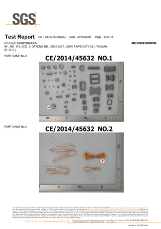 T es t Report N o.:C E/20 1 4/45632U D ate :20 1 5/0 2/0 5 Page :1 3 of1 5
H T-TEC H C O R PO R A TIO N *CE/2014/45632U*
9F., N O .1 79, SEC .1 , D A TO N G R D ., XIZ H I D IST., N EW TA IPEI C ITY 221 , TA IW A N
(R .O .C .)
PA R T N A M EN o.3
PA R T N A M EN o.4
33, Wu Chuan Rd., New Taipei Industrial Park, New Taipei City, Taiwan / 新北市新北產業園區五權路33號
t+886 (02)2299 3279 f+886 (02)2299 3237 www.sgs.tw
Member of the SGS Group
SGS Taiwan Ltd. 台灣檢驗科技股份有限公司
This document is issued by the Company subject to its General Conditions of Service printed overleaf, available on request or accessible at http://www.sgs.com/en/Terms-and-Conditions.aspx
and, for electronic format documents, subject to Terms and Conditions for Electronic Documents at http://www.sgs.com/en/Terms-and-Conditions/Termse-Document.aspx. Attention is
drawn to the limitation of liability, indemnification and jurisdiction issues defined therein. Any holder of this document is advised that information contained hereon reflects the Company’s
findings at the time of its intervention only and within the limits of client’s instruction, if any. The Company’s sole responsibility is to its Client and this document does not exonerate parties
to a transaction from exercising all their rights and obligations under the transaction documents. This document cannot be reproduced, except in full, without prior written approval of the
Company. Any unauthorized alteration, forgery or falsification of the content or appearance of this document is unlawful and offenders may be prosecuted to the fullest extent of the law.
Unless otherwise stated the results shown in this test report refer only to the sample(s) tested.
 