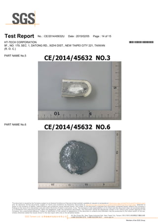 #PIC
T es t Report N o.:C E/20 1 4/45632U D ate :20 1 5/0 2/0 5 Page :1 4 of1 5
PA R T N A M EN o.5
PA R T N A M EN o.6
H T-TEC H C O R PO R A TIO N *CE/2014/45632U*
9F., N O .1 79, SEC .1 , D A TO N G R D ., XIZ H I D IST., N EW TA IPEI C ITY 221 , TA IW A N
(R .O .C .)
33, Wu Chuan Rd., New Taipei Industrial Park, New Taipei City, Taiwan / 新北市新北產業園區五權路33號
t+886 (02)2299 3279 f+886 (02)2299 3237 www.sgs.tw
Member of the SGS Group
SGS Taiwan Ltd. 台灣檢驗科技股份有限公司
This document is issued by the Company subject to its General Conditions of Service printed overleaf, available on request or accessible at http://www.sgs.com/en/Terms-and-Conditions.aspx
and, for electronic format documents, subject to Terms and Conditions for Electronic Documents at http://www.sgs.com/en/Terms-and-Conditions/Termse-Document.aspx. Attention is
drawn to the limitation of liability, indemnification and jurisdiction issues defined therein. Any holder of this document is advised that information contained hereon reflects the Company’s
findings at the time of its intervention only and within the limits of client’s instruction, if any. The Company’s sole responsibility is to its Client and this document does not exonerate parties
to a transaction from exercising all their rights and obligations under the transaction documents. This document cannot be reproduced, except in full, without prior written approval of the
Company. Any unauthorized alteration, forgery or falsification of the content or appearance of this document is unlawful and offenders may be prosecuted to the fullest extent of the law.
Unless otherwise stated the results shown in this test report refer only to the sample(s) tested.
 
