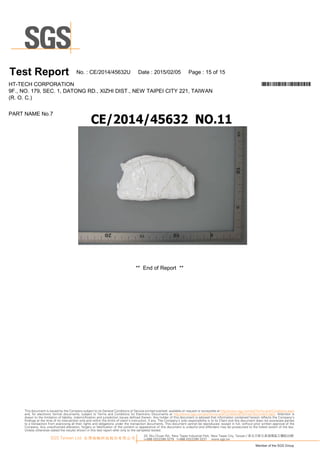 ** EndofR ep ort **
PA R T N A M EN o.7
T es t Report N o.:C E/20 1 4/45632U D ate :20 1 5/0 2/0 5 Page :1 5 of1 5
H T-TEC H C O R PO R A TIO N *CE/2014/45632U*
9F., N O .1 79, SEC .1 , D A TO N G R D ., XIZ H I D IST., N EW TA IPEI C ITY 221 , TA IW A N
(R .O .C .)
33, Wu Chuan Rd., New Taipei Industrial Park, New Taipei City, Taiwan / 新北市新北產業園區五權路33號
t+886 (02)2299 3279 f+886 (02)2299 3237 www.sgs.tw
Member of the SGS Group
SGS Taiwan Ltd. 台灣檢驗科技股份有限公司
This document is issued by the Company subject to its General Conditions of Service printed overleaf, available on request or accessible at http://www.sgs.com/en/Terms-and-Conditions.aspx
and, for electronic format documents, subject to Terms and Conditions for Electronic Documents at http://www.sgs.com/en/Terms-and-Conditions/Termse-Document.aspx. Attention is
drawn to the limitation of liability, indemnification and jurisdiction issues defined therein. Any holder of this document is advised that information contained hereon reflects the Company’s
findings at the time of its intervention only and within the limits of client’s instruction, if any. The Company’s sole responsibility is to its Client and this document does not exonerate parties
to a transaction from exercising all their rights and obligations under the transaction documents. This document cannot be reproduced, except in full, without prior written approval of the
Company. Any unauthorized alteration, forgery or falsification of the content or appearance of this document is unlawful and offenders may be prosecuted to the fullest extent of the law.
Unless otherwise stated the results shown in this test report refer only to the sample(s) tested.
 