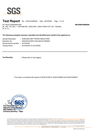 :
:
:
:
= = = = = = = = = = = = = = = = = = = = = = = = = = = = = = = = = = = = = = = = = = = = = = = = = = = = = = = = = = = = = = = = = = = = = = = = = = = = = = = = = = = = = = = = = = = =
: Please refer to nextp age(s).T es t Res u lt(s )
Sam p le R eceivingD ate
TestingPeriod
N o.:C E/20 1 4/45632U D ate :20 1 5/0 2/0 5 Page :1 of1 5T es t Report
*CE/2014/45632U*H T-TEC H C O R PO R A TIO N
9F., N O .1 79, SEC .1 , D A TO N G R D ., XIZ H I D IST., N EW TA IPEI C ITY 221 , TA IW A N
(R .O .C .)
SD E/SA /KJ/H N T/L VD /L H D /L FD SER IES
Sam p le D escrip tion
Style/Item N o.
SH IEL D ED SM T PO W ER IN D U C TO R S
T hefollow ing s am ple(s )w as /w eres u bm itted and identified by/on behalfoftheapplicant as :
20 1 4/0 4/28 TO 20 1 4/0 5/0 5
20 1 4/0 4/28
*This rep ortis com binedwith rep orts ofC E/20 1 4/4561 3, C E20 1 4/45629andC E/20 1 4/45632 *
33, Wu Chuan Rd., New Taipei Industrial Park, New Taipei City, Taiwan / 新北市新北產業園區五權路33號
t+886 (02)2299 3279 f+886 (02)2299 3237 www.sgs.tw
Member of the SGS Group
SGS Taiwan Ltd. 台灣檢驗科技股份有限公司
This document is issued by the Company subject to its General Conditions of Service printed overleaf, available on request or accessible at http://www.sgs.com/en/Terms-and-Conditions.aspx
and, for electronic format documents, subject to Terms and Conditions for Electronic Documents at http://www.sgs.com/en/Terms-and-Conditions/Termse-Document.aspx. Attention is
drawn to the limitation of liability, indemnification and jurisdiction issues defined therein. Any holder of this document is advised that information contained hereon reflects the Company’s
findings at the time of its intervention only and within the limits of client’s instruction, if any. The Company’s sole responsibility is to its Client and this document does not exonerate parties
to a transaction from exercising all their rights and obligations under the transaction documents. This document cannot be reproduced, except in full, without prior written approval of the
Company. Any unauthorized alteration, forgery or falsification of the content or appearance of this document is unlawful and offenders may be prosecuted to the fullest extent of the law.
Unless otherwise stated the results shown in this test report refer only to the sample(s) tested.
 