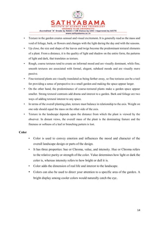 14
• Texture in the garden creates sensual and visual excitement. It is generally read as the mass and
void of foliage, bark, or flowers and changes with the light during the day and with the seasons.
• Up close, the size and shape of the leaves and twigs become the predominant textural elements
of a plant. From a distance, it is the quality of light and shadow on the entire form, the patterns
of light and dark, that translates as texture.
• Rough, coarse textures tend to create an informal mood and are visually dominant, while fine,
smooth textures are associated with formal, elegant, subdued moods and are visually more
passive.
• Fine-textured plants are visually translated as being farther away, so fine textures can be a tool
for providing a sense of perspective in a small garden and making the space appear larger.
• On the other hand, the predominance of coarse-textured plants make a garden space appear
smaller. Strong textural contrasts add drama and interest to a garden. Bark and foliage are two
ways of adding textural interest to any space.
• In terms of the overall planting plan, texture must balance in relationship to the axis. Weight on
one side should equal the mass on the other side of the axis.
• Texture in the landscape depends upon the distance from which the plant is viewed by the
observer. In distant views, the overall mass of the plant is the dominating feature and the
fineness or softness of a leaf or branching pattern is lost.
Color
• Color is used to convey emotion and influences the mood and character of the
overall landscape design or parts of the design.
• It has three properties: hue or Chroma, value, and intensity. Hue or Chroma refers
to the relative purity or strength of the color. Value determines how light or dark the
color is, whereas intensity refers to how bright or dull it is.
• Color adds the dimension of real life and interest to the landscape.
• Colors can also be used to direct your attention to a specific area of the garden. A
bright display among cooler colors would naturally catch the eye.
 