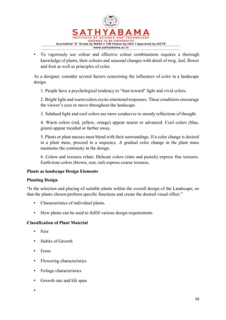 16
• To vigorously use colour and effective colour combinations requires a thorough
knowledge of plants, their colours and seasonal changes with detail of twig, leaf, flower
and fruit as well as principles of color.
As a designer, consider several factors concerning the influences of color in a landscape
design.
1. People have a psychological tendency to “lean toward” light and vivid colors.
2. Bright light and warm colors excite emotional responses. These conditions encourage
the viewer’s eyes to move throughout the landscape.
3. Subdued light and cool colors are more conducive to moody reflections of thought.
4. Warm colors (red, yellow, orange) appear nearer or advanced. Cool colors (blue,
green) appear receded or farther away.
5. Plants or plant masses must blend with their surroundings. If a color change is desired
in a plant mass, proceed in a sequence. A gradual color change in the plant mass
maintains the continuity in the design.
6. Colors and textures relate. Delicate colors (tints and pastels) express fine textures.
Earth-tone colors (brown, rust, red) express coarse textures.
Plants as landscape Design Elements
Planting Design
“Is the selection and placing of suitable plants within the overall design of the Landscape, so
that the plants chosen perform specific functions and create the desired visual effect.”
• Characteristics of individual plants.
• How plants can be used to fulfill various design requirements
Classification of Plant Material
• Size
• Habits of Growth
• Form
• Flowering characteristics
• Foliage characteristics
• Growth rate and life span
•
 