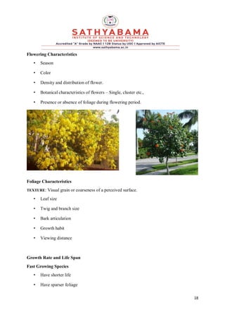 18
Flowering Characteristics
• Season
• Color
• Density and distribution of flower.
• Botanical characteristics of flowers – Single, cluster etc.,
• Presence or absence of foliage during flowering period.
Foliage Characteristics
TEXTURE: Visual grain or coarseness of a perceived surface.
• Leaf size
• Twig and branch size
• Bark articulation
• Growth habit
• Viewing distance
Growth Rate and Life Span
Fast Growing Species
• Have shorter life
• Have sparser foliage
 