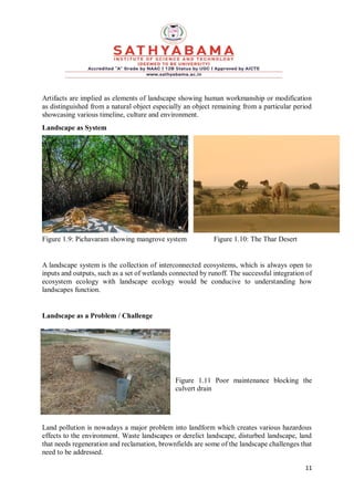 11
Artifacts are implied as elements of landscape showing human workmanship or modification
as distinguished from a natural object especially an object remaining from a particular period
showcasing various timeline, culture and environment.
Landscape as System
Figure 1.9: Pichavaram showing mangrove system Figure 1.10: The Thar Desert
A landscape system is the collection of interconnected ecosystems, which is always open to
inputs and outputs, such as a set of wetlands connected by runoff. The successful integration of
ecosystem ecology with landscape ecology would be conducive to understanding how
landscapes function.
Landscape as a Problem / Challenge
Figure 1.11 Poor maintenance blocking the
culvert drain
Land pollution is nowadays a major problem into landform which creates various hazardous
effects to the environment. Waste landscapes or derelict landscape, disturbed landscape, land
that needs regeneration and reclamation, brownfields are some of the landscape challenges that
need to be addressed.
 
