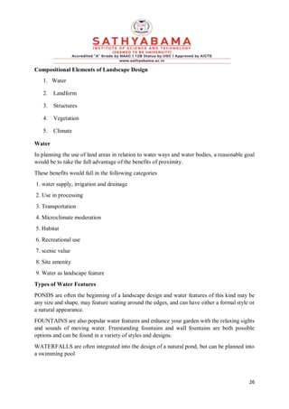 26
Compositional Elements of Landscape Design
1. Water
2. Landform
3. Structures
4. Vegetation
5. Climate
Water
In planning the use of land areas in relation to water ways and water bodies, a reasonable goal
would be to take the full advantage of the benefits of proximity.
These benefits would fall in the following categories
1. water supply, irrigation and drainage
2. Use in processing
3. Transportation
4. Microclimate moderation
5. Habitat
6. Recreational use
7. scenic value
8. Site amenity
9. Water as landscape feature
Types of Water Features
PONDS are often the beginning of a landscape design and water features of this kind may be
any size and shape, may feature seating around the edges, and can have either a formal style or
a natural appearance.
FOUNTAINS are also popular water features and enhance your garden with the relaxing sights
and sounds of moving water. Freestanding fountains and wall fountains are both possible
options and can be found in a variety of styles and designs.
WATERFALLS are often integrated into the design of a natural pond, but can be planned into
a swimming pool
 