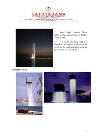 27
• King Fahd's Fountain, World
tallest fountain located in the city Jeddah,
Saudi Arabia.
• It is named after King Fahd. It is
known as the highest fountain in the
world, as the maximum height achieved
by the water is 312m (1023ft).
Floating Fountain
 