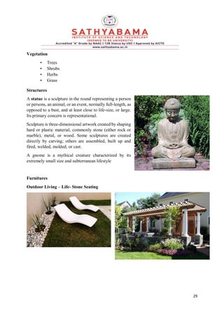 29
Vegetation
• Trees
• Shrubs
• Herbs
• Grass
Structures
A statue is a sculpture in the round representing a person
or persons, an animal, or an event, normally full-length, as
opposed to a bust, and at least close to life-size, or large.
Its primary concern is representational.
Sculpture is three-dimensional artwork created by shaping
hard or plastic material, commonly stone (either rock or
marble), metal, or wood. Some sculptures are created
directly by carving; others are assembled, built up and
fired, welded, molded, or cast.
A gnome is a mythical creature characterized by its
extremely small size and subterranean lifestyle
Furnitures
Outdoor Living – Life- Stone Seating
 