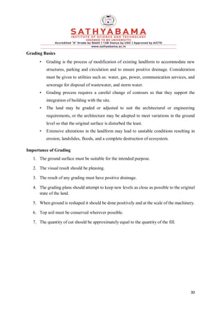 30
Grading Basics
• Grading is the process of modification of existing landform to accommodate new
structures, parking and circulation and to ensure positive drainage. Consideration
must be given to utilities such as: water, gas, power, communication services, and
sewerage for disposal of wastewater, and storm water.
• Grading process requires a careful change of contours so that they support the
integration of building with the site.
• The land may be graded or adjusted to suit the architectural or engineering
requirements, or the architecture may be adopted to meet variations in the ground
level so that the original surface is disturbed the least.
• Extensive alterations in the landform may lead to unstable conditions resulting in
erosion, landslides, floods, and a complete destruction of ecosystem.
Importance of Grading
1. The ground surface must be suitable for the intended purpose.
2. The visual result should be pleasing.
3. The result of any grading must have positive drainage.
4. The grading plans should attempt to keep new levels as close as possible to the original
state of the land.
5. When ground is reshaped it should be done positively and at the scale of the machinery.
6. Top soil must be conserved wherever possible.
7. The quantity of cut should be approximately equal to the quantity of the fill.
 
