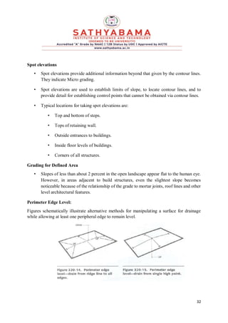 32
Spot elevations
• Spot elevations provide additional information beyond that given by the contour lines.
They indicate Micro grading.
• Spot elevations are used to establish limits of slope, to locate contour lines, and to
provide detail for establishing control points that cannot be obtained via contour lines.
• Typical locations for taking spot elevations are:
• Top and bottom of steps.
• Tops of retaining wall.
• Outside entrances to buildings.
• Inside floor levels of buildings.
• Corners of all structures.
Grading for Defined Area
• Slopes of less than about 2 percent in the open landscape appear flat to the human eye.
However, in areas adjacent to build structures, even the slightest slope becomes
noticeable because of the relationship of the grade to mortar joints, roof lines and other
level architectural features.
Perimeter Edge Level:
Figures schematically illustrate alternative methods for manipulating a surface for drainage
while allowing at least one peripheral edge to remain level.
 